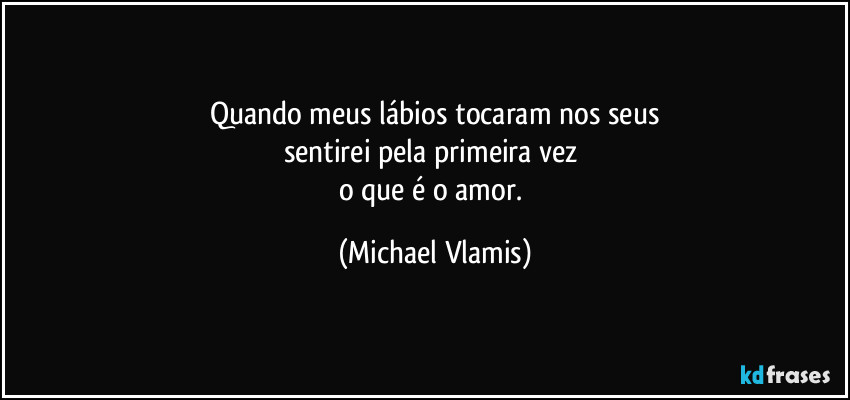 Quando meus lábios tocaram nos seus
sentirei pela primeira vez
o que é o amor. (Michael Vlamis)