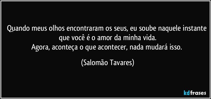 Quando meus olhos encontraram os seus, eu soube naquele instante que você é o amor da minha vida.
Agora, aconteça o que acontecer, nada mudará isso. (Salomão Tavares)