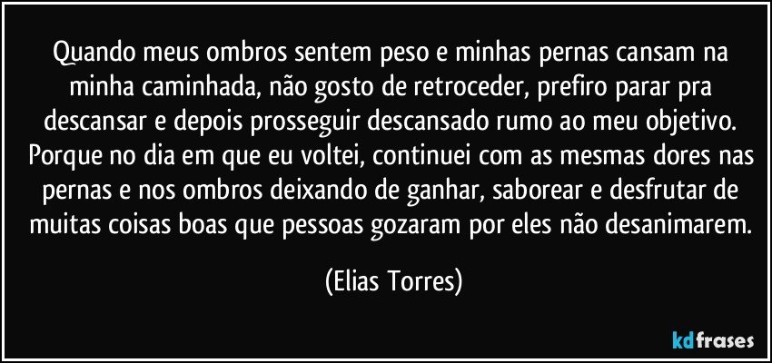 Quando meus ombros sentem peso e minhas pernas cansam na minha caminhada, não gosto de retroceder, prefiro parar pra descansar e depois prosseguir descansado rumo ao meu objetivo. Porque no dia em que eu voltei, continuei com as mesmas dores nas pernas e nos ombros deixando de ganhar, saborear e desfrutar de muitas coisas boas que pessoas gozaram por eles não desanimarem. (Elias Torres)