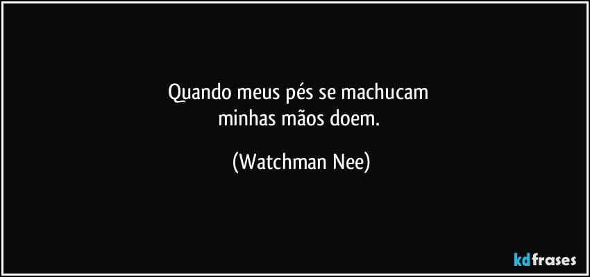 Quando meus pés se machucam 
minhas mãos doem. (Watchman Nee)