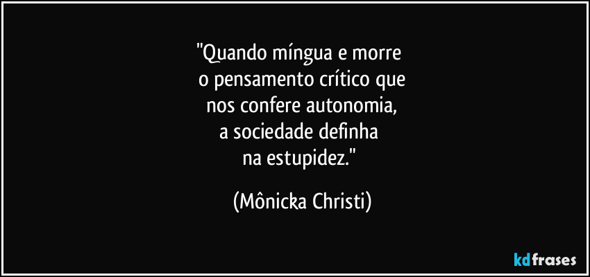 "Quando míngua e morre 
o pensamento crítico que
 nos confere autonomia, 
a sociedade definha 
na estupidez." (Mônicka Christi)