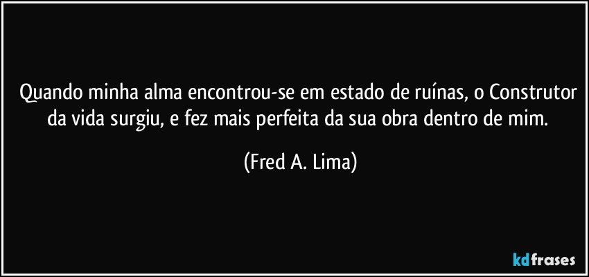Quando minha alma encontrou-se em estado de ruínas, o Construtor da vida surgiu, e fez mais perfeita da sua obra dentro de mim. (Fred A. Lima)