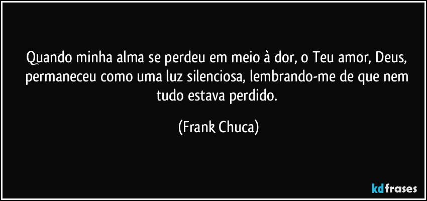 Quando minha alma se perdeu em meio à dor, o Teu amor, Deus, permaneceu como uma luz silenciosa, lembrando-me de que nem tudo estava perdido. (Frank Chuca)