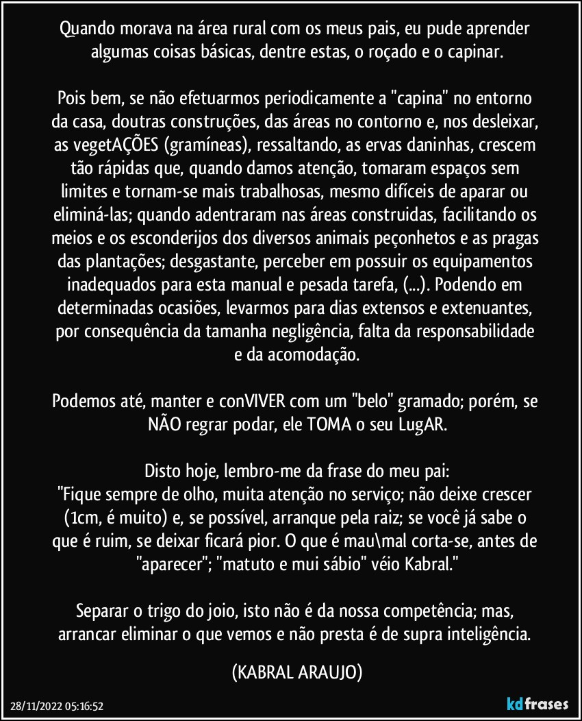 Quando morava na área rural com os meus pais, eu pude aprender algumas coisas básicas, dentre estas, o roçado e o capinar.

Pois bem, se não efetuarmos periodicamente a "capina" no entorno da casa, doutras construções, das áreas no contorno e, nos desleixar, as vegetAÇÕES (gramíneas), ressaltando, as ervas daninhas, crescem tão rápidas que, quando damos atenção, tomaram espaços sem limites e tornam-se mais trabalhosas, mesmo difíceis de aparar ou eliminá-las; quando adentraram nas áreas construidas, facilitando os meios e os esconderijos dos diversos animais peçonhetos e as pragas das plantações; desgastante, perceber em possuir os equipamentos inadequados para esta manual e pesada tarefa, (...). Podendo em determinadas ocasiões, levarmos para dias extensos e extenuantes, por consequência da tamanha negligência, falta da responsabilidade e da acomodação.

Podemos até, manter e conVIVER com um "belo" gramado; porém, se NÃO regrar/podar, ele TOMA o seu LugAR.
 
Disto hoje, lembro-me da frase do meu pai:
"Fique sempre de olho, muita atenção no serviço; não deixe crescer (1cm, é muito) e, se possível, arranque pela raiz; se você já sabe o que é ruim, se deixar ficará pior. O que é mau\mal corta-se, antes de "aparecer"; "matuto e mui sábio" véio Kabral."

Separar o trigo do joio, isto não é da nossa competência; mas, arrancar/eliminar o que vemos e não presta é de supra inteligência. (KABRAL ARAUJO)