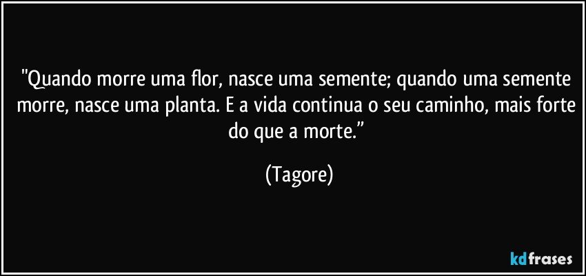 "Quando morre uma flor, nasce uma semente; quando uma semente morre, nasce uma planta. E a vida continua o seu caminho, mais forte do que a morte.” (Tagore)