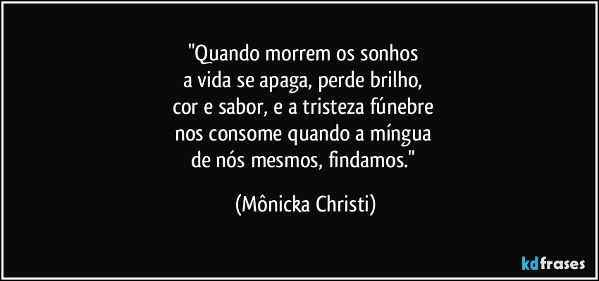 "Quando morrem os sonhos 
a vida se apaga, perde brilho, 
cor e sabor, e a tristeza fúnebre 
nos consome quando a míngua 
de nós mesmos, findamos." (Mônicka Christi)