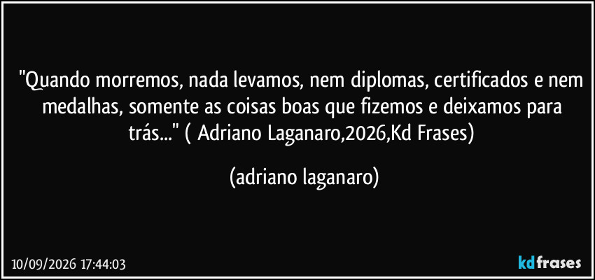 "Quando morremos, nada levamos, nem diplomas, certificados e nem medalhas, somente as coisas boas que fizemos e deixamos para trás..." ( Adriano Laganaro,2026,Kd Frases) (adriano laganaro)