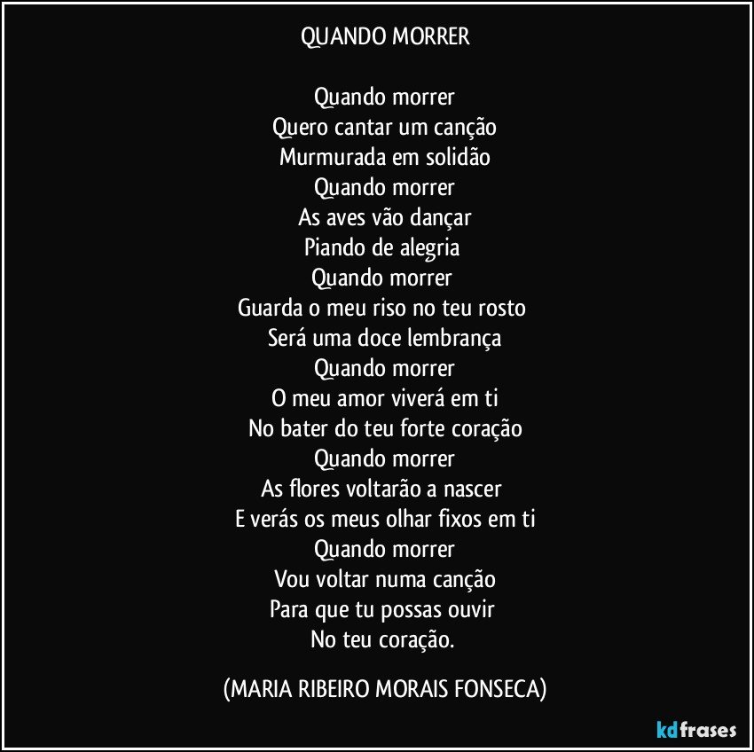 QUANDO MORRER

Quando morrer
Quero cantar um canção
Murmurada em solidão
Quando morrer
As aves vão dançar
Piando de alegria 
Quando morrer 
Guarda o meu riso no teu rosto 
Será uma doce lembrança
Quando morrer
O meu amor viverá em ti
No bater do teu forte coração
Quando morrer
As flores voltarão a nascer 
E verás os meus olhar fixos em ti
Quando morrer
Vou voltar numa canção
Para que tu possas ouvir 
No teu coração. (MARIA RIBEIRO MORAIS FONSECA)