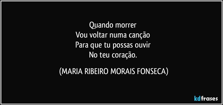 Quando morrer 
Vou voltar numa canção 
Para que tu possas ouvir 
No teu coração. (MARIA RIBEIRO MORAIS FONSECA)