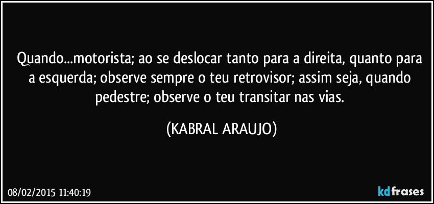 Quando...motorista; ao se deslocar tanto para a direita, quanto para a esquerda; observe sempre o teu retrovisor; assim seja, quando pedestre; observe o teu transitar nas vias. (KABRAL ARAUJO)