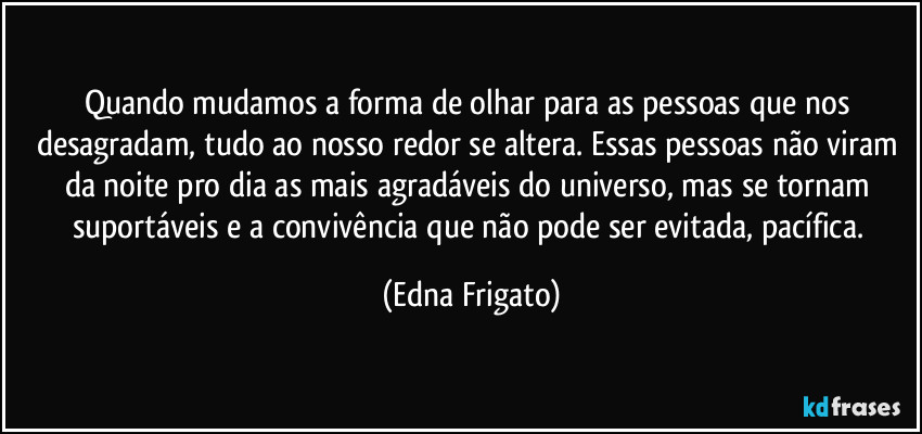 Quando mudamos a forma de olhar para as pessoas que nos desagradam, tudo ao nosso redor se altera. Essas pessoas não viram da noite pro dia as mais agradáveis do universo, mas se tornam suportáveis e a convivência que não pode ser evitada, pacífica. (Edna Frigato)