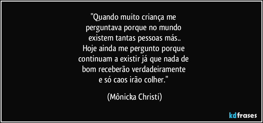 "Quando muito criança me 
perguntava porque no mundo 
existem tantas pessoas más..
Hoje ainda me pergunto porque 
continuam a existir já que nada de 
bom receberão verdadeiramente 
e só caos irão colher." (Mônicka Christi)