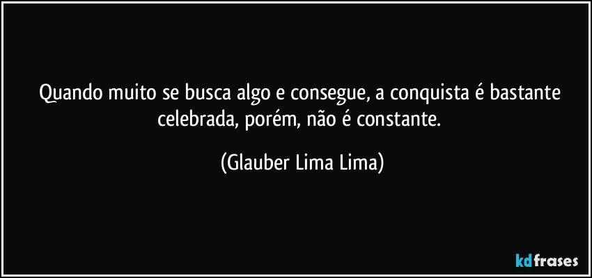 Quando muito se busca algo e consegue, a conquista é bastante celebrada, porém, não é constante. (Glauber Lima Lima)