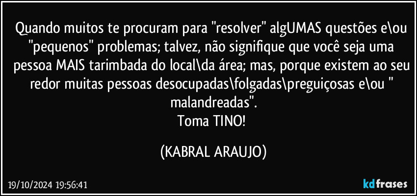 Quando muitos te procuram para "resolver" algUMAS questões e\ou "pequenos" problemas; talvez, não signifique que você seja uma pessoa MAIS tarimbada do local\da área; mas, porque existem ao seu redor muitas pessoas desocupadas\folgadas\preguiçosas e\ou " malandreadas".
Toma TINO! (KABRAL ARAUJO)