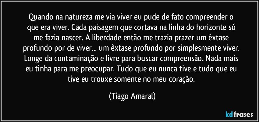 Quando na natureza me via viver eu pude de fato compreender o que era viver. Cada paisagem que cortava na linha do horizonte só me fazia nascer. A liberdade então me trazia prazer um êxtase profundo por de viver... um êxtase profundo por simplesmente viver. Longe da contaminação e livre para buscar compreensão. Nada mais eu tinha para me preocupar. Tudo que eu nunca tive e tudo que eu tive eu trouxe somente no meu coração. (Tiago Amaral)