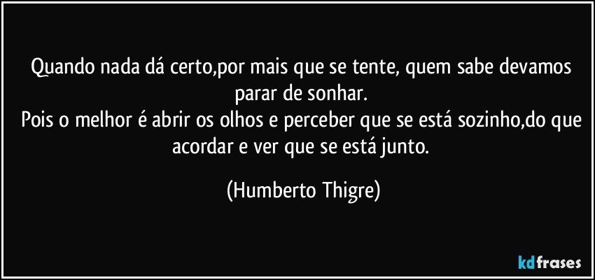 Quando nada dá certo,por mais que se tente, quem sabe devamos parar de sonhar. 
Pois o melhor é abrir os olhos e perceber que se está sozinho,do que acordar e ver que se está junto. (Humberto Thigre)