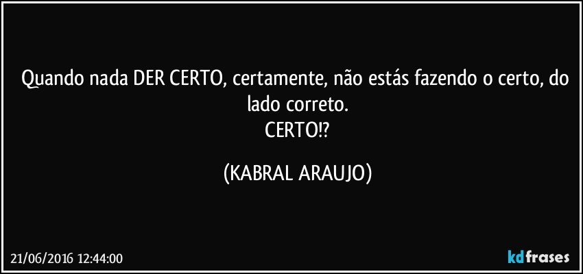 Quando nada DER CERTO, certamente, não estás fazendo o certo, do lado correto.
 CERTO!? (KABRAL ARAUJO)
