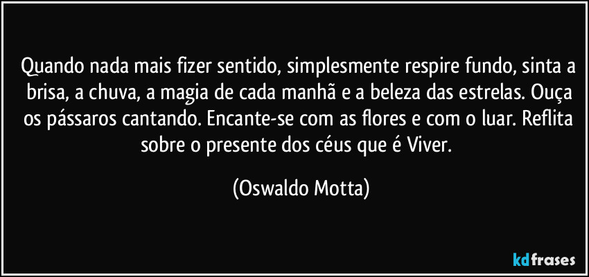 Quando nada mais fizer sentido, simplesmente respire fundo, sinta a brisa, a chuva, a magia de cada manhã e a beleza das estrelas. Ouça os pássaros cantando. Encante-se com as flores e com o luar. Reflita sobre o presente dos céus que é Viver.⁠ (Oswaldo Motta)
