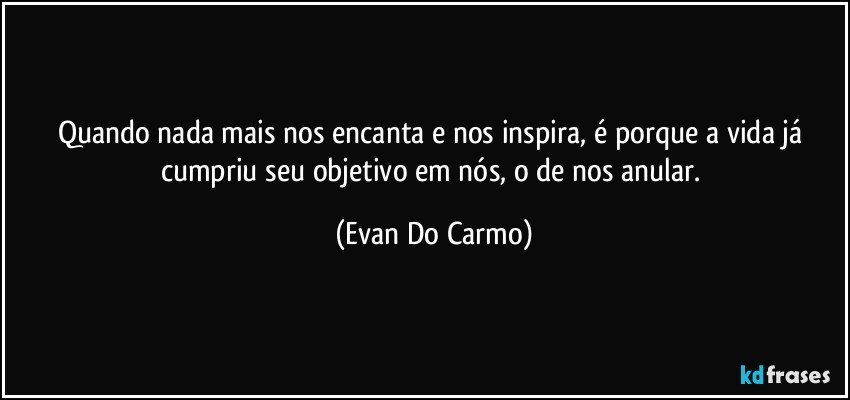 Quando nada mais nos encanta e nos inspira, é porque a vida já cumpriu seu objetivo em nós, o de nos anular. (Evan Do Carmo)