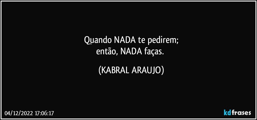 Quando NADA te pedirem;
então, NADA faças. (KABRAL ARAUJO)