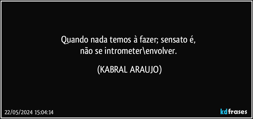 Quando nada temos à fazer; sensato é, 
não se intrometer\envolver. (KABRAL ARAUJO)