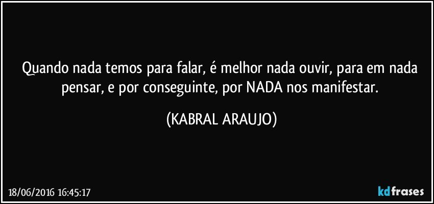 Quando nada temos para falar, é melhor nada ouvir, para em nada pensar, e por conseguinte, por NADA nos manifestar. (KABRAL ARAUJO)