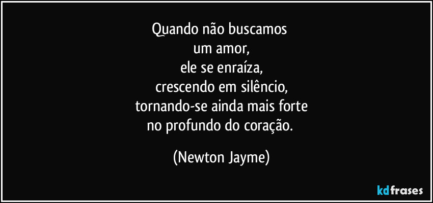 Quando não buscamos 
um amor,
ele se enraíza,
crescendo em silêncio,
tornando-se ainda mais forte
no profundo do coração. (Newton Jayme)