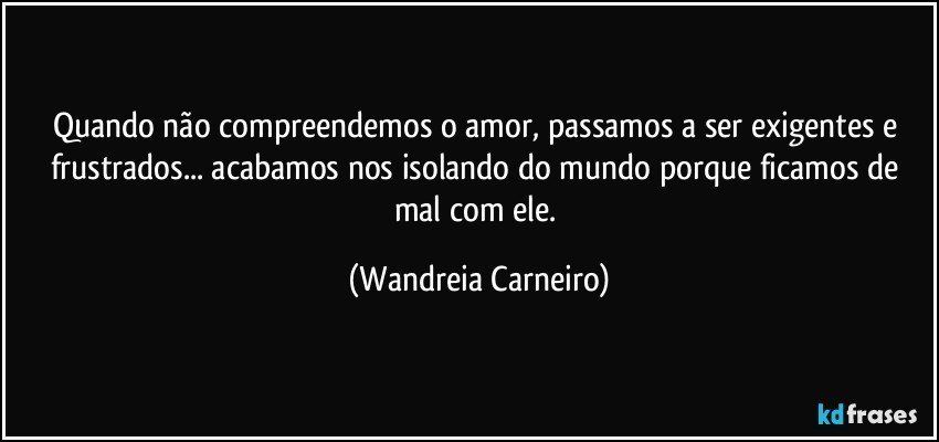 Quando não compreendemos o amor, passamos a ser exigentes e frustrados...  acabamos nos isolando do mundo porque ficamos de mal com ele. (Wandreia Carneiro)