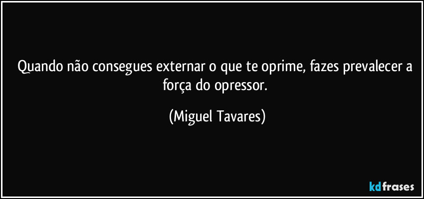 Quando não consegues externar o que te oprime, fazes prevalecer a força do opressor. (Miguel Tavares)