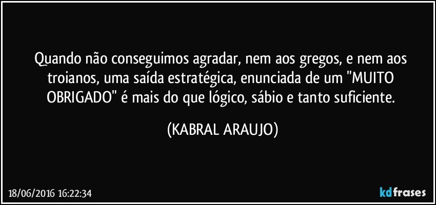 Quando não conseguimos agradar, nem aos gregos, e nem aos troianos, uma saída estratégica, enunciada de um "MUITO OBRIGADO" é mais do que lógico, sábio e tanto suficiente. (KABRAL ARAUJO)