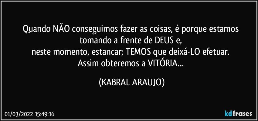 Quando NÃO conseguimos fazer as coisas, é porque estamos tomando a frente de DEUS e, 
neste momento, estancar; TEMOS que deixá-LO efetuar. 
Assim obteremos a VITÓRIA... (KABRAL ARAUJO)