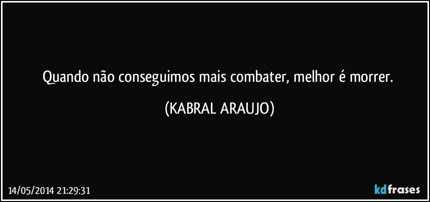 Quando não conseguimos mais combater, melhor é morrer. (KABRAL ARAUJO)