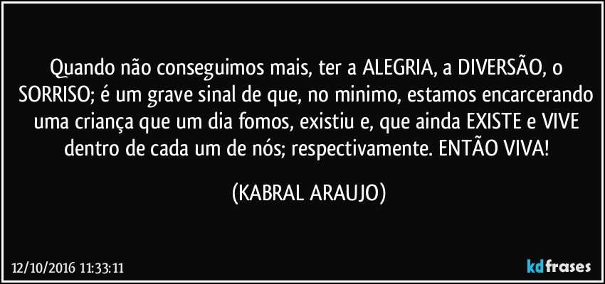 Quando não conseguimos mais, ter a ALEGRIA, a DIVERSÃO, o SORRISO; é um grave sinal de que, no minimo, estamos encarcerando uma criança que um dia fomos, existiu e, que ainda EXISTE e VIVE dentro de cada um de nós; respectivamente. ENTÃO VIVA! (KABRAL ARAUJO)