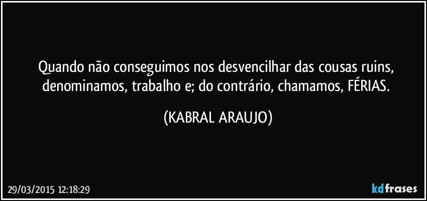 Quando não conseguimos nos desvencilhar das cousas ruins, denominamos, trabalho e; do contrário, chamamos, FÉRIAS. (KABRAL ARAUJO)