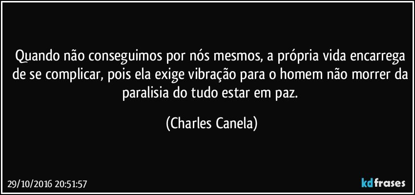 Quando não conseguimos por nós mesmos, a própria vida encarrega de se complicar, pois ela exige vibração para o homem não morrer da paralisia do tudo estar em paz. (Charles Canela)