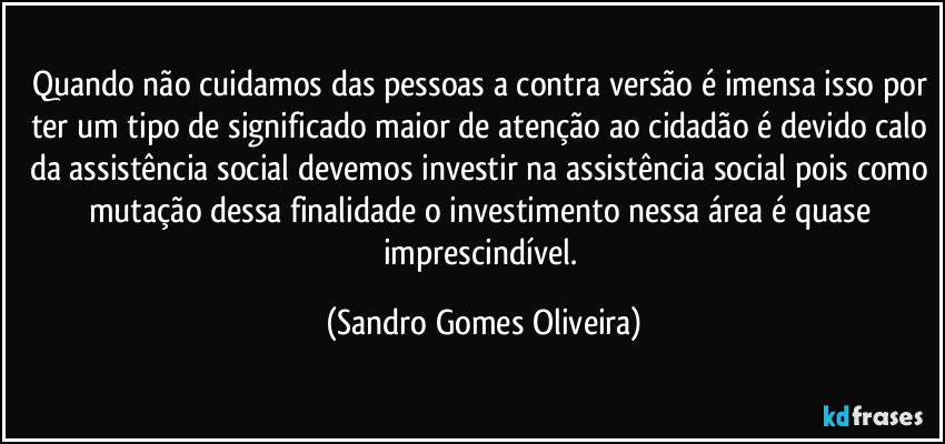 Quando não cuidamos das pessoas a contra versão é imensa isso por ter um tipo de significado maior de atenção ao cidadão é devido calo da assistência social devemos investir na assistência social pois como mutação dessa finalidade o investimento nessa área é quase imprescindível. (Sandro Gomes Oliveira)