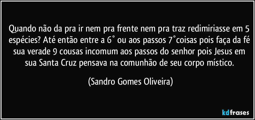 Quando não da pra ir nem pra frente nem pra traz redimiriasse em 5 espécies? Até então entre a 6° ou aos passos 7°coisas pois faça da fé sua verade 9 cousas incomum aos passos do senhor pois Jesus em sua Santa Cruz pensava na comunhão de seu corpo místico. (Sandro Gomes Oliveira)