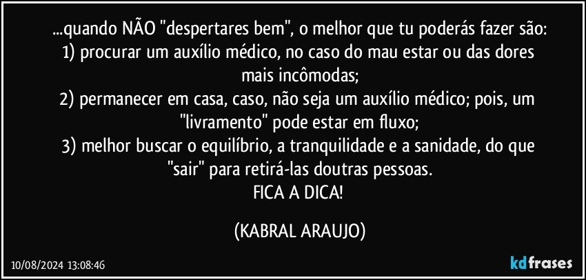 ...quando NÃO "despertares bem", o melhor que tu poderás fazer são:
1) procurar um auxílio médico, no caso do mau estar ou das dores mais incômodas;
2) permanecer em casa, caso, não seja um auxílio médico; pois, um "livramento" pode estar em fluxo;
3) melhor buscar o equilíbrio, a tranquilidade e a sanidade, do que "sair" para retirá-las doutras pessoas.
FICA A DICA! (KABRAL ARAUJO)