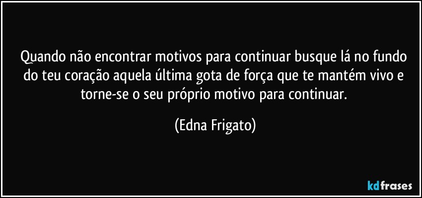 Quando não encontrar motivos para continuar busque lá no fundo do teu coração aquela última gota de força que te mantém vivo e torne-se o seu próprio motivo para continuar. (Edna Frigato)