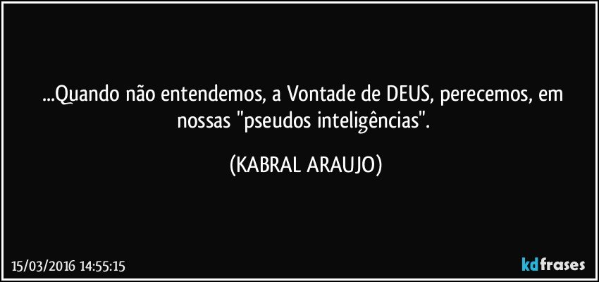 ...Quando não entendemos, a Vontade de DEUS, perecemos, em nossas "pseudos inteligências". (KABRAL ARAUJO)