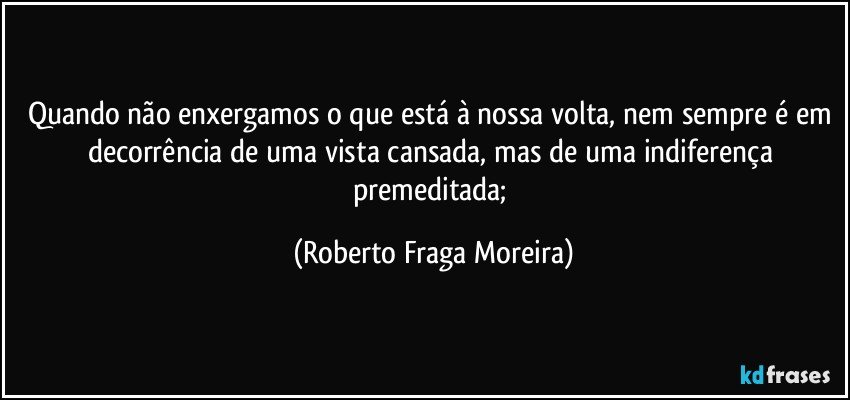 Quando não enxergamos o que está à nossa volta, nem sempre é em decorrência de uma vista cansada, mas de uma indiferença premeditada; (Roberto Fraga Moreira)