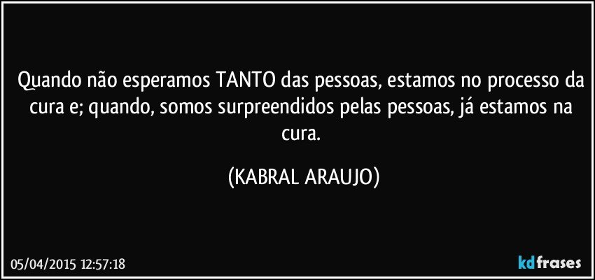 Quando não esperamos TANTO das pessoas, estamos no processo da cura e; quando, somos surpreendidos pelas pessoas, já estamos na cura. (KABRAL ARAUJO)