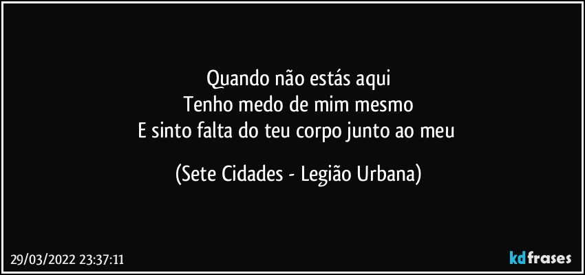 Quando não estás aqui
Tenho medo de mim mesmo
E sinto falta do teu corpo junto ao meu (Sete Cidades - Legião Urbana)