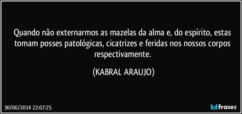 Quando não externarmos as mazelas da alma e, do espírito, estas tomam posses patológicas, cicatrizes e feridas nos nossos corpos respectivamente. (KABRAL ARAUJO)