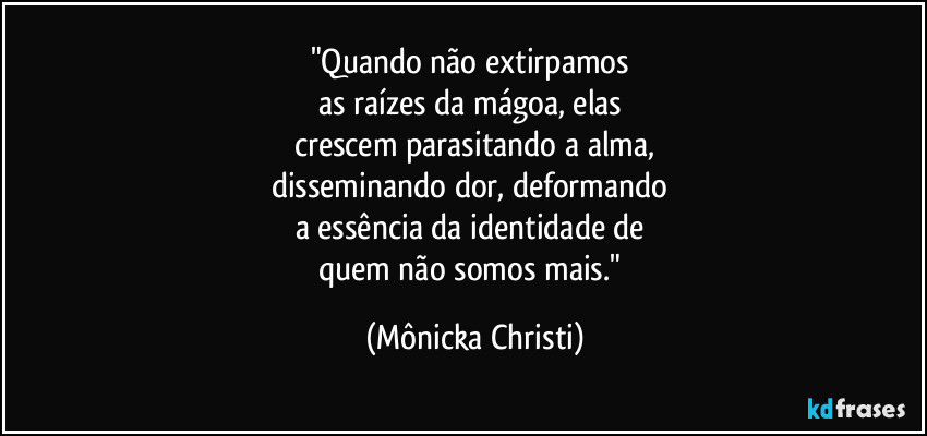 "Quando não extirpamos 
as raízes da mágoa, elas 
crescem parasitando a alma,
disseminando dor, deformando 
a essência da identidade de 
quem não somos mais." (Mônicka Christi)