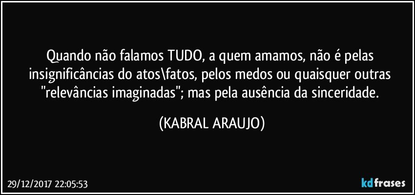 Quando não falamos TUDO, a quem amamos, não é pelas insignificâncias do atos\fatos, pelos medos ou quaisquer outras "relevâncias imaginadas"; mas pela ausência da sinceridade. (KABRAL ARAUJO)