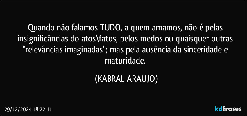 Quando não falamos TUDO, a quem amamos, não é pelas insignificâncias do atos\fatos, pelos medos ou quaisquer outras "relevâncias imaginadas"; mas pela ausência da sinceridade e maturidade. (KABRAL ARAUJO)