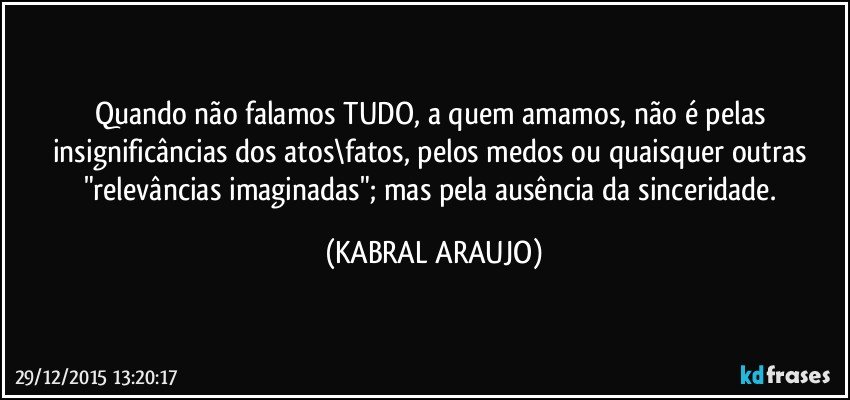 Quando não falamos TUDO, a quem amamos, não é pelas insignificâncias dos atos\fatos, pelos medos ou quaisquer outras "relevâncias imaginadas"; mas pela ausência da sinceridade. (KABRAL ARAUJO)