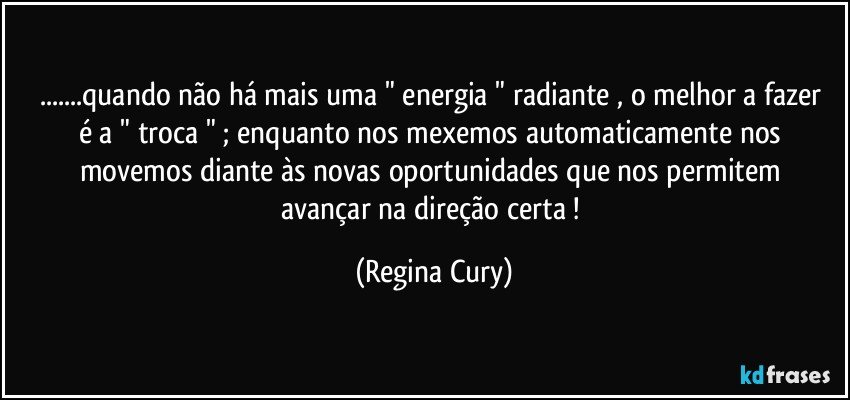 ...quando  não há mais uma " energia " radiante  , o melhor a fazer  é  a " troca  "  ;  enquanto  nos mexemos  automaticamente  nos  movemos   diante  às   novas  oportunidades  que nos permitem   avançar   na  direção certa ! (Regina Cury)