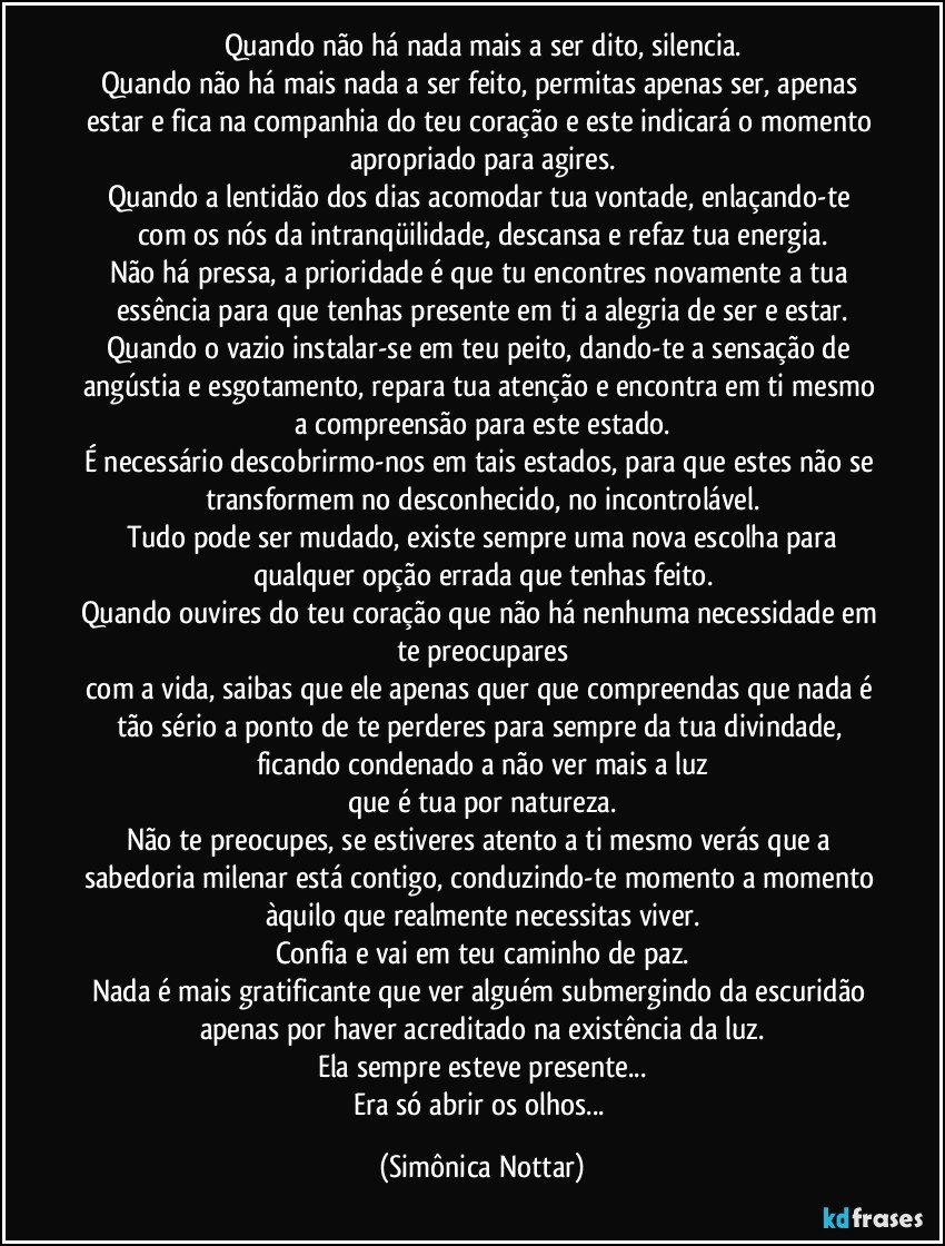 Quando não há nada mais a ser dito, silencia.
Quando não há mais nada a ser feito, permitas apenas ser, apenas estar e fica na companhia do teu coração e este indicará o momento apropriado para agires.
Quando a lentidão dos dias acomodar tua vontade, enlaçando-te com os nós da intranqüilidade, descansa e refaz tua energia.
Não há pressa, a prioridade é que tu encontres novamente a tua essência para que tenhas presente em ti a alegria de ser e estar.
Quando o vazio instalar-se em teu peito, dando-te a sensação de angústia e esgotamento, repara tua atenção e encontra em ti mesmo a compreensão para este estado.
É necessário descobrirmo-nos em tais estados, para que estes não se transformem no desconhecido, no incontrolável.
Tudo pode ser mudado, existe sempre uma nova escolha para
qualquer opção errada que tenhas feito.
Quando ouvires do teu coração que não há nenhuma necessidade em te preocupares
com a vida, saibas que ele apenas quer que compreendas que nada é tão sério a ponto de te perderes para sempre da tua divindade, ficando condenado a não ver mais a luz
que é tua por natureza.
Não te preocupes, se estiveres atento a ti mesmo verás que a sabedoria milenar está contigo, conduzindo-te momento a momento àquilo que realmente necessitas viver.
Confia e vai em teu caminho de paz.
Nada é mais gratificante que ver alguém submergindo da escuridão apenas por haver acreditado na existência da luz.
Ela sempre esteve presente...
Era só abrir os olhos... (Simônica Nottar)